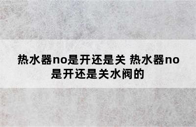 热水器no是开还是关 热水器no是开还是关水阀的